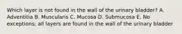 Which layer is not found in the wall of the urinary bladder? A. Adventitia B. Muscularis C. Mucosa D. Submucosa E. No exceptions; all layers are found in the wall of the urinary bladder