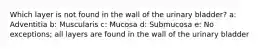 Which layer is not found in the wall of the urinary bladder? a: Adventitia b: Muscularis c: Mucosa d: Submucosa e: No exceptions; all layers are found in the wall of the urinary bladder