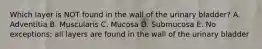 Which layer is NOT found in the wall of the urinary bladder? A. Adventitia B. Muscularis C. Mucosa D. Submucosa E. No exceptions; all layers are found in the wall of the urinary bladder