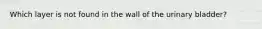 Which layer is not found in the wall of the urinary bladder?