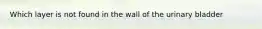 Which layer is not found in the wall of the urinary bladder