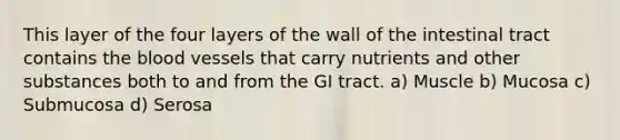 This layer of the four layers of the wall of the intestinal tract contains the blood vessels that carry nutrients and other substances both to and from the GI tract. a) Muscle b) Mucosa c) Submucosa d) Serosa