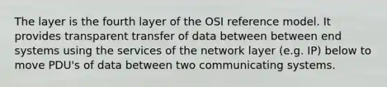 The layer is the fourth layer of the OSI reference model. It provides transparent transfer of data between between end systems using the services of the network layer (e.g. IP) below to move PDU's of data between two communicating systems.