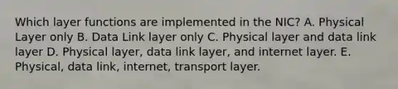 Which layer functions are implemented in the NIC? A. Physical Layer only B. Data Link layer only C. Physical layer and data link layer D. Physical layer, data link layer, and internet layer. E. Physical, data link, internet, transport layer.