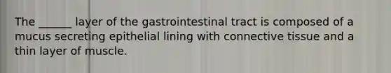 The ______ layer of the gastrointestinal tract is composed of a mucus secreting epithelial lining with connective tissue and a thin layer of muscle.