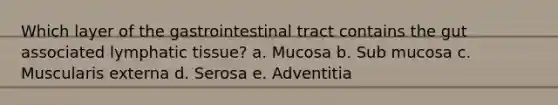 Which layer of the gastrointestinal tract contains the gut associated lymphatic tissue? a. Mucosa b. Sub mucosa c. Muscularis externa d. Serosa e. Adventitia