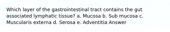 Which layer of the gastrointestinal tract contains the gut associated lymphatic tissue? a. Mucosa b. Sub mucosa c. Muscularis externa d. Serosa e. Adventitia Answer