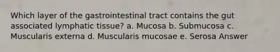 Which layer of the gastrointestinal tract contains the gut associated lymphatic tissue? a. Mucosa b. Submucosa c. Muscularis externa d. Muscularis mucosae e. Serosa Answer