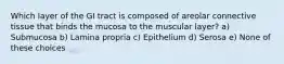 Which layer of the GI tract is composed of areolar connective tissue that binds the mucosa to the muscular layer? a) Submucosa b) Lamina propria c) Epithelium d) Serosa e) None of these choices