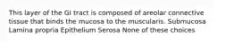 This layer of the GI tract is composed of areolar connective tissue that binds the mucosa to the muscularis. Submucosa Lamina propria Epithelium Serosa None of these choices