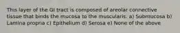 This layer of the GI tract is composed of areolar connective tissue that binds the mucosa to the muscularis. a) Submucosa b) Lamina propria c) Epithelium d) Serosa e) None of the above