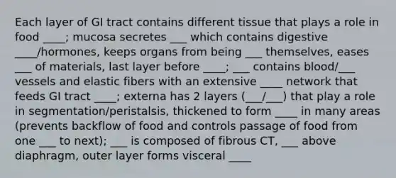 Each layer of GI tract contains different tissue that plays a role in food ____; mucosa secretes ___ which contains digestive ____/hormones, keeps organs from being ___ themselves, eases ___ of materials, last layer before ____; ___ contains blood/___ vessels and elastic fibers with an extensive ____ network that feeds GI tract ____; externa has 2 layers (___/___) that play a role in segmentation/peristalsis, thickened to form ____ in many areas (prevents backflow of food and controls passage of food from one ___ to next); ___ is composed of fibrous CT, ___ above diaphragm, outer layer forms visceral ____