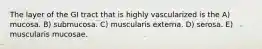 The layer of the GI tract that is highly vascularized is the A) mucosa. B) submucosa. C) muscularis externa. D) serosa. E) muscularis mucosae.