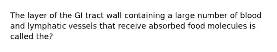 The layer of the GI tract wall containing a large number of blood and lymphatic vessels that receive absorbed food molecules is called the?
