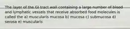 The layer of the GI tract wall containing a large number of blood and lymphatic vessels that receive absorbed food molecules is called the a) muscularis mucosa b) mucosa c) submucosa d) serosa e) muscularis