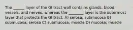 The ______ layer of the GI tract wall contains glands, blood vessels, and nerves, whereas the ________ layer is the outermost layer that protects the GI tract. A) serosa; submucosa B) submucosa; serosa C) submucosa; muscle D) mucosa; muscle