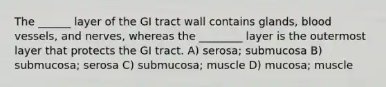 The ______ layer of the GI tract wall contains glands, blood vessels, and nerves, whereas the ________ layer is the outermost layer that protects the GI tract. A) serosa; submucosa B) submucosa; serosa C) submucosa; muscle D) mucosa; muscle