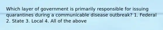 Which layer of government is primarily responsible for issuing quarantines during a communicable disease outbreak? 1. Federal 2. State 3. Local 4. All of the above