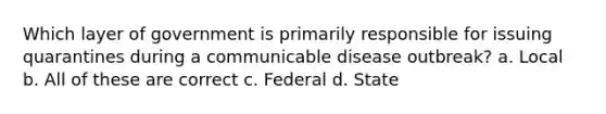 Which layer of government is primarily responsible for issuing quarantines during a communicable disease outbreak? a. Local b. All of these are correct c. Federal d. State