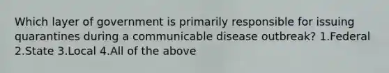 Which layer of government is primarily responsible for issuing quarantines during a communicable disease outbreak? 1.Federal 2.State 3.Local 4.All of the above