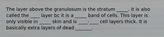 The layer above the granulosum is the stratum _____. It is also called the ____ layer bc it is a _____ band of cells. This layer is only visible in _____ skin and is ____-____ cell layers thick. It is basically extra layers of dead _______.