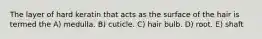The layer of hard keratin that acts as the surface of the hair is termed the A) medulla. B) cuticle. C) hair bulb. D) root. E) shaft