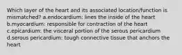 Which layer of the heart and its associated location/function is mismatched? a.endocardium: lines the inside of the heart b.myocardium: responsible for contraction of the heart c.epicardium: the visceral portion of the serous pericardium d.serous pericardium: tough connective tissue that anchors the heart