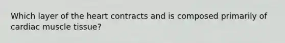 Which layer of the heart contracts and is composed primarily of cardiac muscle tissue?