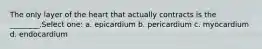 The only layer of the heart that actually contracts is the ________.Select one: a. epicardium b. pericardium c. myocardium d. endocardium