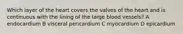 Which layer of the heart covers the valves of the heart and is continuous with the lining of the large blood vessels? A endocardium B visceral pericardium C myocardium D epicardium