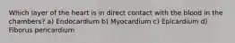 Which layer of the heart is in direct contact with the blood in the chambers? a) Endocardium b) Myocardium c) Epicardium d) Fiborus pericardium