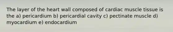 The layer of the heart wall composed of cardiac muscle tissue is the a) pericardium b) pericardial cavity c) pectinate muscle d) myocardium e) endocardium