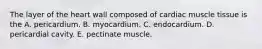 The layer of the heart wall composed of cardiac muscle tissue is the A. pericardium. B. myocardium. C. endocardium. D. pericardial cavity. E. pectinate muscle.