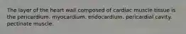 The layer of the heart wall composed of cardiac muscle tissue is the pericardium. myocardium. endocardium. pericardial cavity. pectinate muscle.