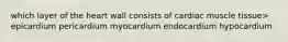 which layer of the heart wall consists of cardiac muscle tissue> epicardium pericardium myocardium endocardium hypocardium