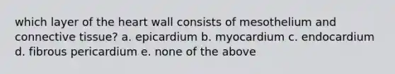 which layer of the heart wall consists of mesothelium and connective tissue? a. epicardium b. myocardium c. endocardium d. fibrous pericardium e. none of the above