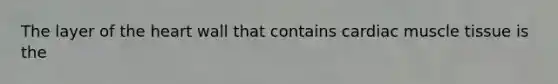 The layer of the heart wall that contains cardiac muscle tissue is the