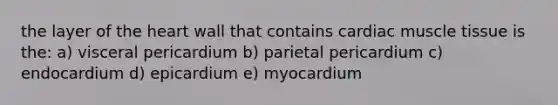 the layer of the heart wall that contains cardiac muscle tissue is the: a) visceral pericardium b) parietal pericardium c) endocardium d) epicardium e) myocardium