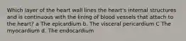 Which layer of the heart wall lines the heart's internal structures and is continuous with the lining of blood vessels that attach to the heart? a The epicardium b. The visceral pericardium C The myocardium d. The endocardium