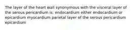 The layer of the heart wall synonymous with the visceral layer of the serous pericardium is: endocardium either endocardium or epicardium myocardium parietal layer of the serous pericardium epicardium