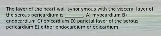 The layer of the heart wall synonymous with the visceral layer of the serous pericardium is ________. A) myocardium B) endocardium C) epicardium D) parietal layer of the serous pericardium E) either endocardium or epicardium