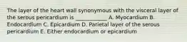 The layer of the heart wall synonymous with the visceral layer of the serous pericardium is ____________ A. Myocardium B. Endocardium C. Epicardium D. Parietal layer of the serous pericardium E. Either endocardium or epicardium