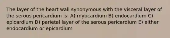 The layer of the heart wall synonymous with the visceral layer of the serous pericardium is: A) myocardium B) endocardium C) epicardium D) parietal layer of the serous pericardium E) either endocardium or epicardium