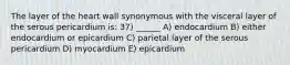 The layer of the heart wall synonymous with the visceral layer of the serous pericardium is: 37) ______ A) endocardium B) either endocardium or epicardium C) parietal layer of the serous pericardium D) myocardium E) epicardium