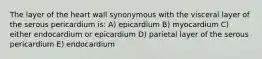 The layer of the heart wall synonymous with the visceral layer of the serous pericardium is: A) epicardium B) myocardium C) either endocardium or epicardium D) parietal layer of the serous pericardium E) endocardium