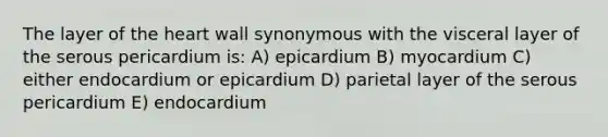 The layer of the heart wall synonymous with the visceral layer of the serous pericardium is: A) epicardium B) myocardium C) either endocardium or epicardium D) parietal layer of the serous pericardium E) endocardium