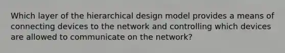 Which layer of the hierarchical design model provides a means of connecting devices to the network and controlling which devices are allowed to communicate on the network?