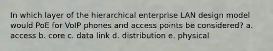 In which layer of the hierarchical enterprise LAN design model would PoE for VoIP phones and access points be considered? a. access b. core c. data link d. distribution e. physical