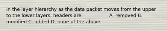 In the layer hierarchy as the data packet moves from the upper to the lower layers, headers are __________. A. removed B. modified C. added D. none of the above