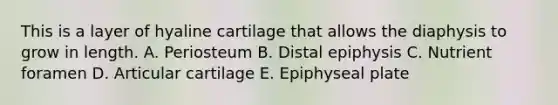 This is a layer of hyaline cartilage that allows the diaphysis to grow in length. A. Periosteum B. Distal epiphysis C. Nutrient foramen D. Articular cartilage E. Epiphyseal plate